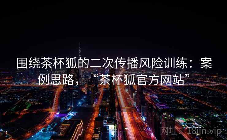 围绕茶杯狐的二次传播风险训练：案例思路，“茶杯狐官方网站”