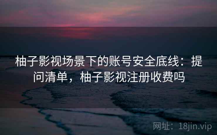 柚子影视场景下的账号安全底线：提问清单，柚子影视注册收费吗