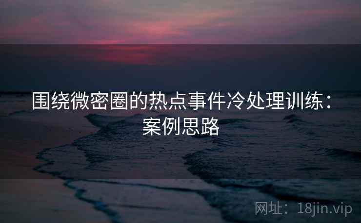 围绕微密圈的热点事件冷处理训练：案例思路