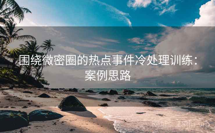 围绕微密圈的热点事件冷处理训练：案例思路