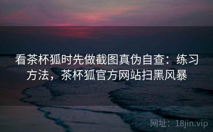 看茶杯狐时先做截图真伪自查：练习方法，茶杯狐官方网站扫黑风暴