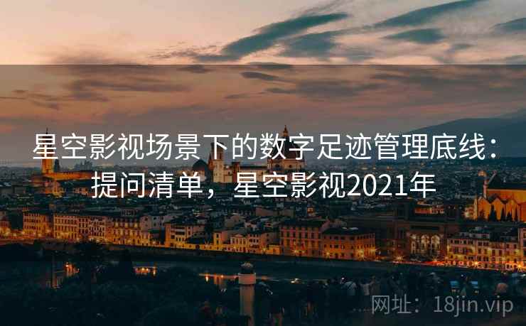 星空影视场景下的数字足迹管理底线：提问清单，星空影视2021年