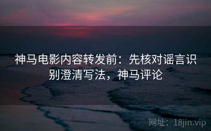 神马电影内容转发前：先核对谣言识别澄清写法，神马评论