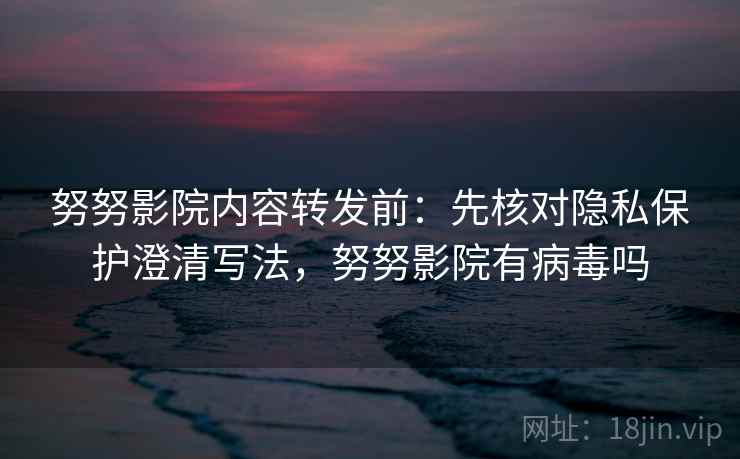 努努影院内容转发前：先核对隐私保护澄清写法，努努影院有病毒吗
