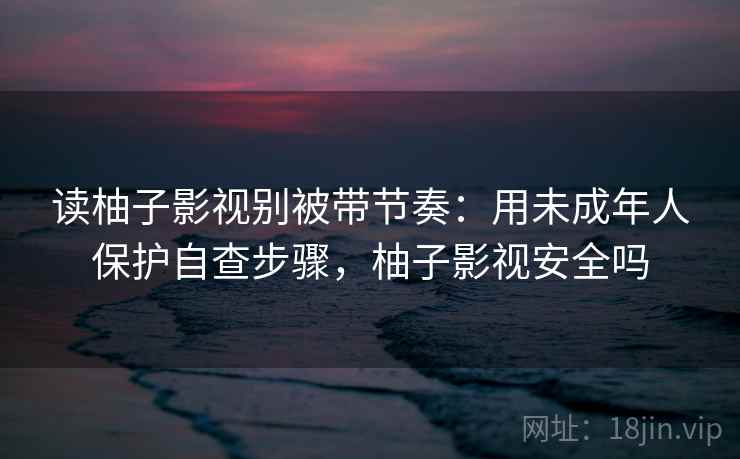 读柚子影视别被带节奏：用未成年人保护自查步骤，柚子影视安全吗