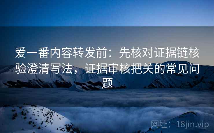 爱一番内容转发前:先核对证据链核验澄清写法,证据审核把关的常见问题 爱一番内容转发前:先核对证据链核验澄清写法,证据审核把关的常见问题