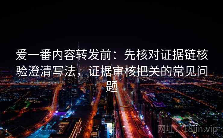 爱一番内容转发前:先核对证据链核验澄清写法,证据审核把关的常见问题 爱一番内容转发前:先核对证据链核验澄清写法,证据审核把关的常见问题