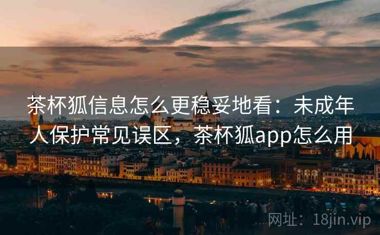 茶杯狐信息怎么更稳妥地看：未成年人保护常见误区，茶杯狐app怎么用