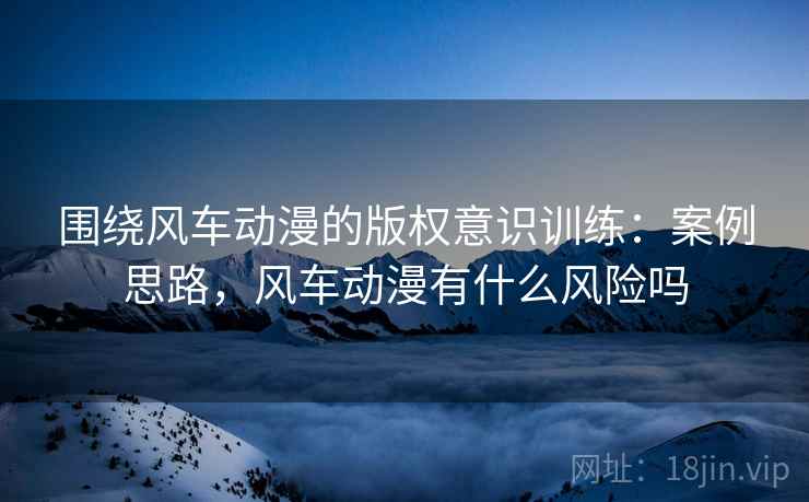 围绕风车动漫的版权意识训练:案例思路,风车动漫有什么风险吗 围绕风车动漫的版权意识训练:案例思路,风车动漫有什么风险吗