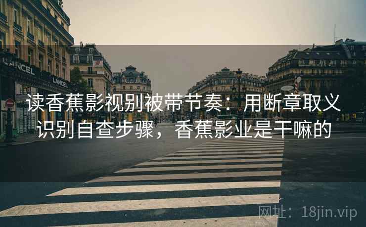 读香蕉影视别被带节奏：用断章取义识别自查步骤，香蕉影业是干嘛的