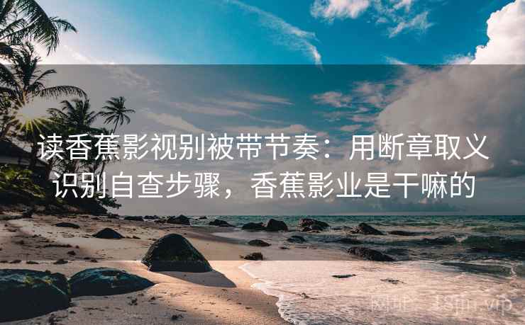 读香蕉影视别被带节奏：用断章取义识别自查步骤，香蕉影业是干嘛的