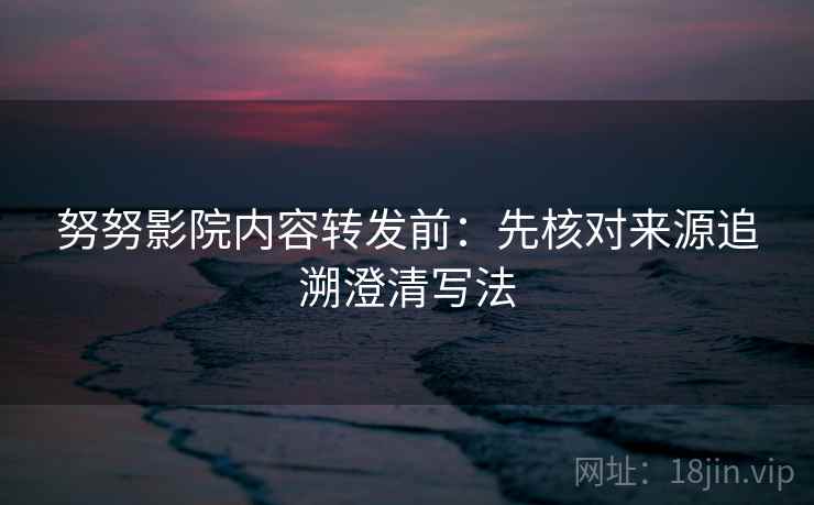 努努影院内容转发前：先核对来源追溯澄清写法