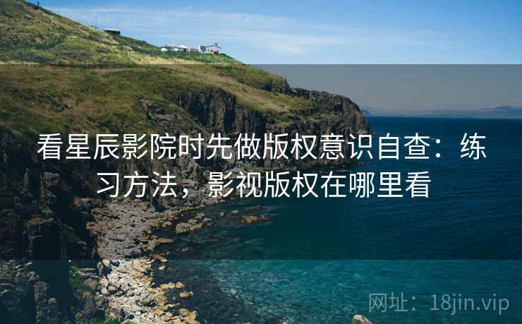 看星辰影院时先做版权意识自查:练习方法,影视版权在哪里看 看星辰影院时先做版权意识自查:练习方法,影视版权在哪里看