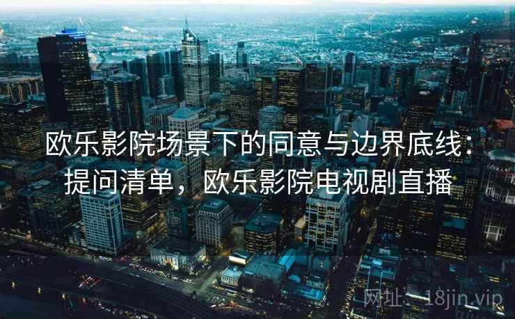 欧乐影院场景下的同意与边界底线:提问清单,欧乐影院电视剧直播 欧乐影院场景下的同意与边界底线:提问清单,欧乐影院电视剧直播