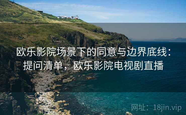 欧乐影院场景下的同意与边界底线:提问清单,欧乐影院电视剧直播 欧乐影院场景下的同意与边界底线:提问清单,欧乐影院电视剧直播
