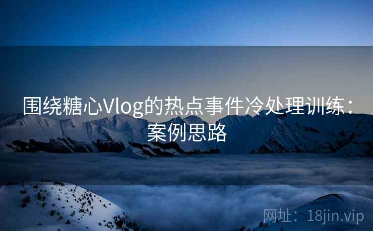 围绕糖心Vlog的热点事件冷处理训练:案例思路 围绕糖心Vlog的热点事件冷处理训练:案例思路
