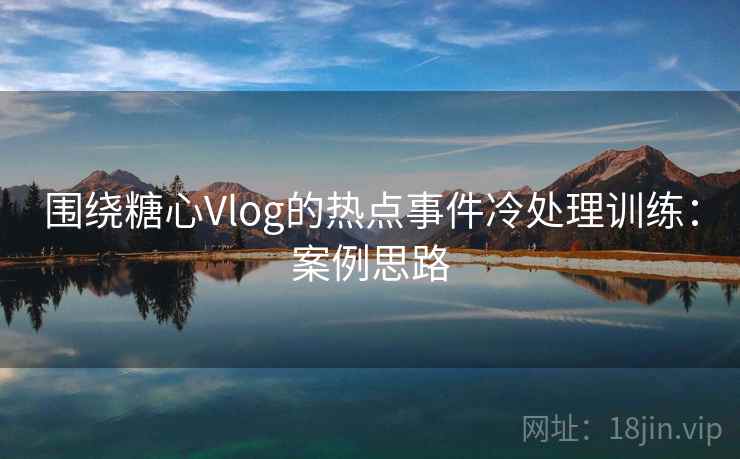 围绕糖心Vlog的热点事件冷处理训练:案例思路 围绕糖心Vlog的热点事件冷处理训练:案例思路