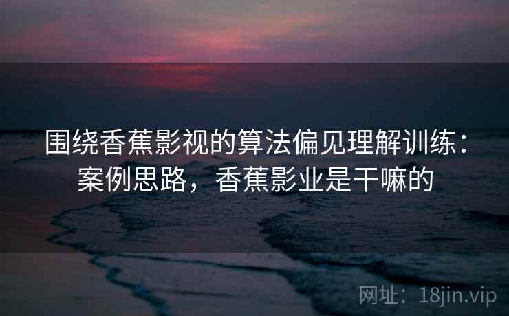 围绕香蕉影视的算法偏见理解训练：案例思路，香蕉影业是干嘛的