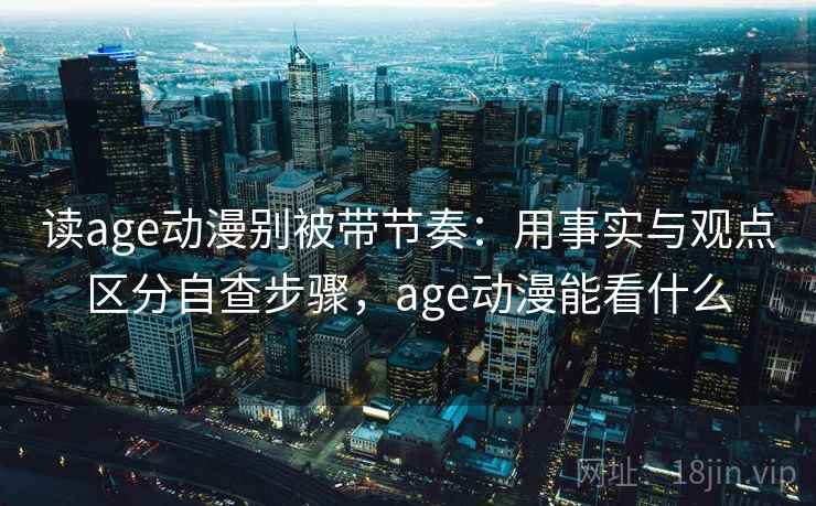 读age动漫别被带节奏：用事实与观点区分自查步骤，age动漫能看什么