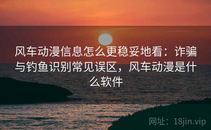 风车动漫信息怎么更稳妥地看：诈骗与钓鱼识别常见误区，风车动漫是什么软件