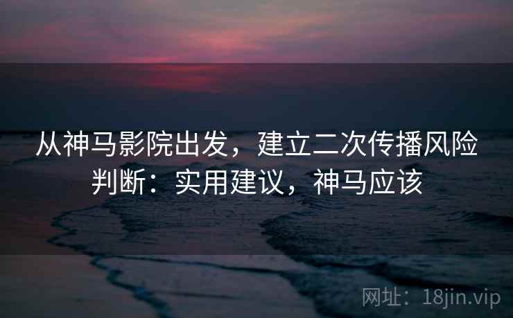 从神马影院出发，建立二次传播风险判断：实用建议，神马应该