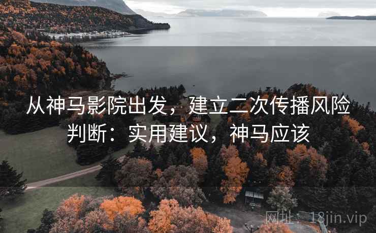 从神马影院出发，建立二次传播风险判断：实用建议，神马应该