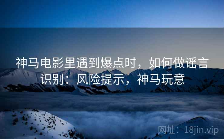 神马电影里遇到爆点时，如何做谣言识别：风险提示，神马玩意
