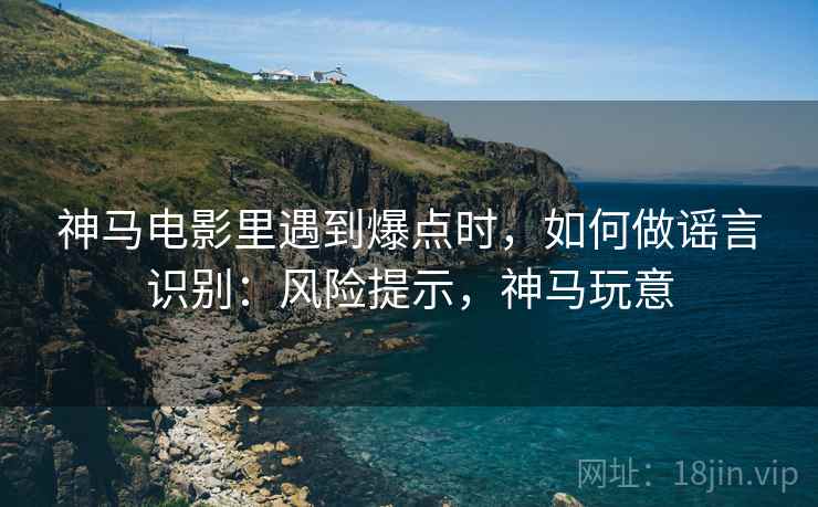 神马电影里遇到爆点时，如何做谣言识别：风险提示，神马玩意