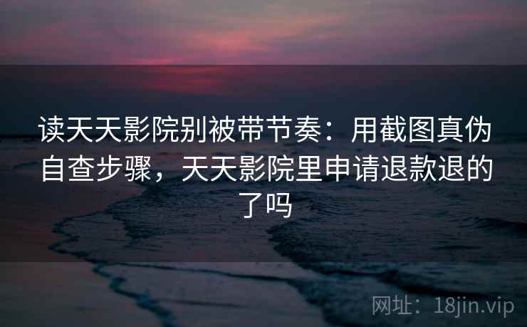 读天天影院别被带节奏：用截图真伪自查步骤，天天影院里申请退款退的了吗