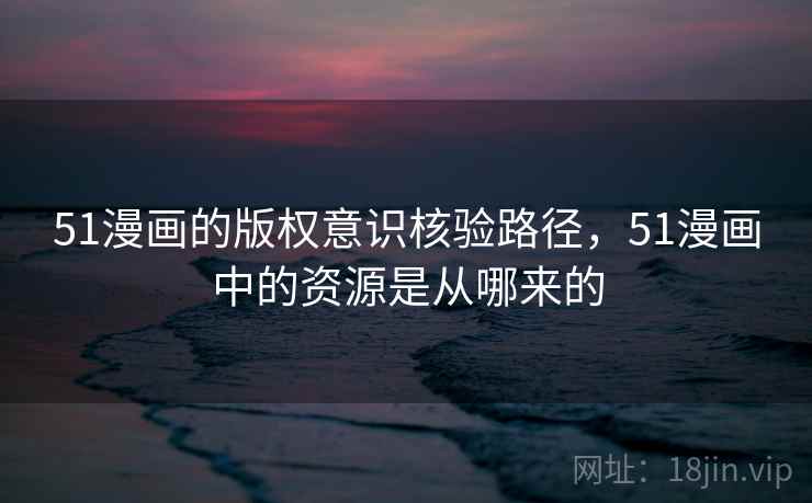 51漫画的版权意识核验路径，51漫画中的资源是从哪来的