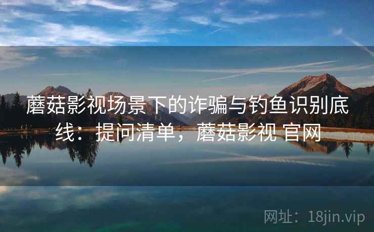 蘑菇影视场景下的诈骗与钓鱼识别底线：提问清单，蘑菇影视 官网