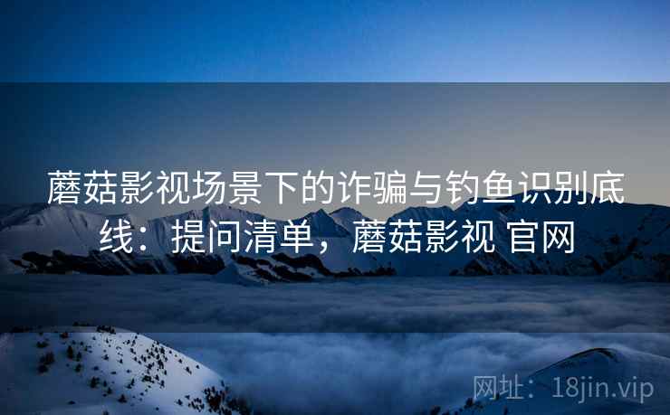 蘑菇影视场景下的诈骗与钓鱼识别底线：提问清单，蘑菇影视 官网