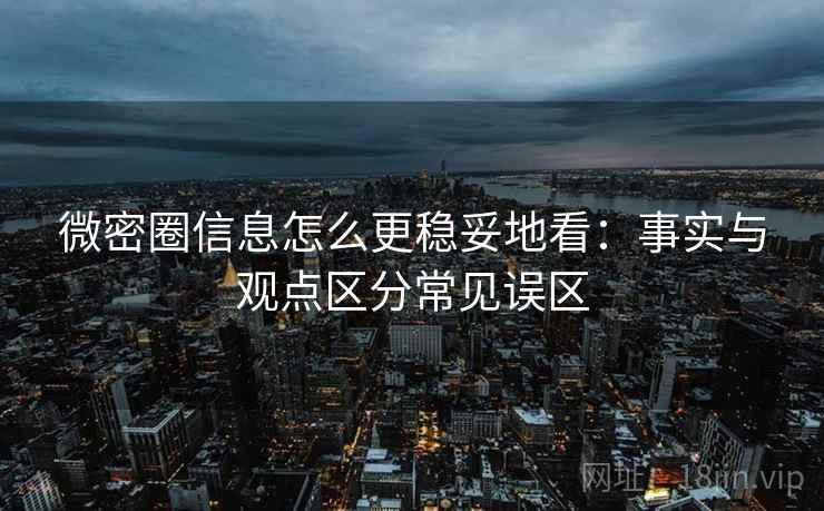 微密圈信息怎么更稳妥地看：事实与观点区分常见误区