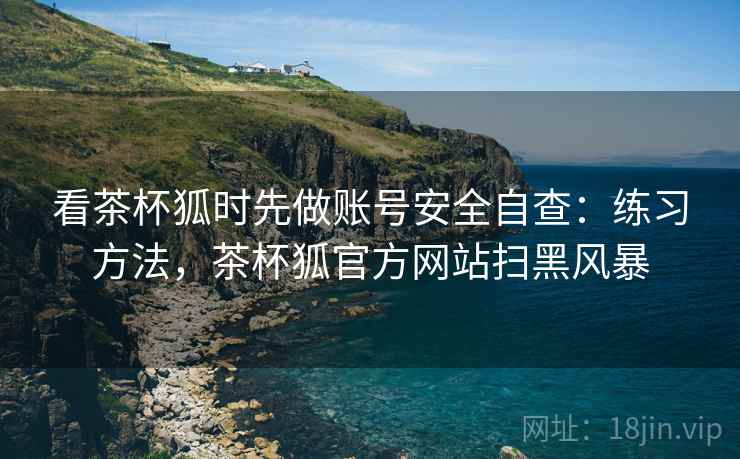 看茶杯狐时先做账号安全自查：练习方法，茶杯狐官方网站扫黑风暴