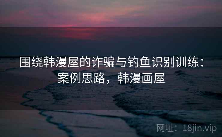 围绕韩漫屋的诈骗与钓鱼识别训练：案例思路，韩漫画屋