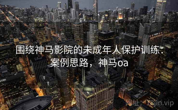 围绕神马影院的未成年人保护训练:案例思路,神马oa 围绕神马影院的未成年人保护训练:案例思路,神马oa