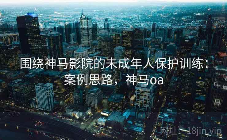 围绕神马影院的未成年人保护训练:案例思路,神马oa 围绕神马影院的未成年人保护训练:案例思路,神马oa