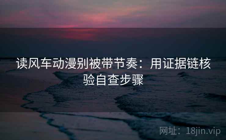 读风车动漫别被带节奏:用证据链核验自查步骤 读风车动漫别被带节奏:用证据链核验自查步骤