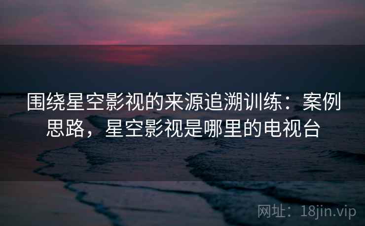 围绕星空影视的来源追溯训练:案例思路,星空影视是哪里的电视台 围绕星空影视的来源追溯训练:案例思路,星空影视是哪里的电视台