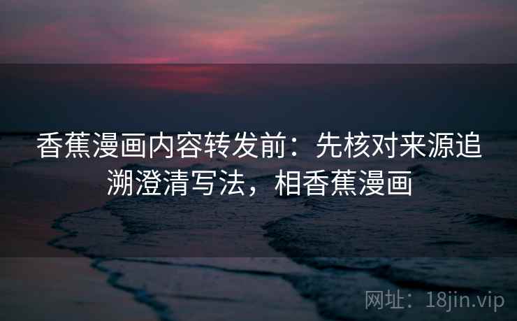 香蕉漫画内容转发前:先核对来源追溯澄清写法,相香蕉漫画 香蕉漫画内容转发前:先核对来源追溯澄清写法,相香蕉漫画