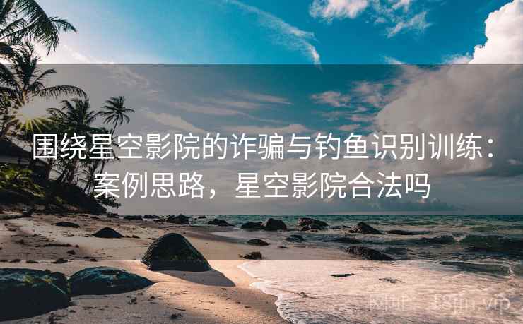 围绕星空影院的诈骗与钓鱼识别训练:案例思路,星空影院合法吗 围绕星空影院的诈骗与钓鱼识别训练:案例思路,星空影院合法吗