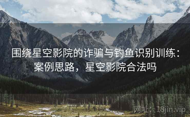 围绕星空影院的诈骗与钓鱼识别训练:案例思路,星空影院合法吗 围绕星空影院的诈骗与钓鱼识别训练:案例思路,星空影院合法吗