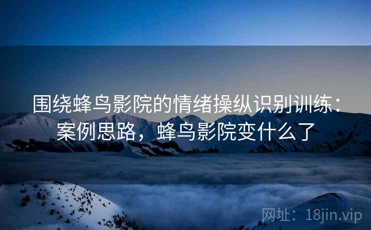 围绕蜂鸟影院的情绪操纵识别训练:案例思路,蜂鸟影院变什么了 围绕蜂鸟影院的情绪操纵识别训练:案例思路,蜂鸟影院变什么了