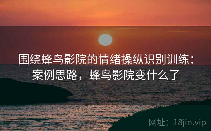 围绕蜂鸟影院的情绪操纵识别训练:案例思路,蜂鸟影院变什么了 围绕蜂鸟影院的情绪操纵识别训练:案例思路,蜂鸟影院变什么了