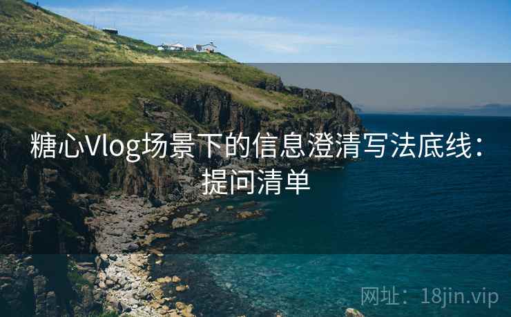 糖心Vlog场景下的信息澄清写法底线:提问清单 糖心Vlog场景下的信息澄清写法底线:提问清单