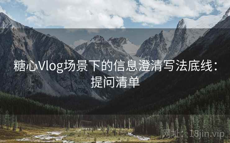 糖心Vlog场景下的信息澄清写法底线:提问清单 糖心Vlog场景下的信息澄清写法底线:提问清单