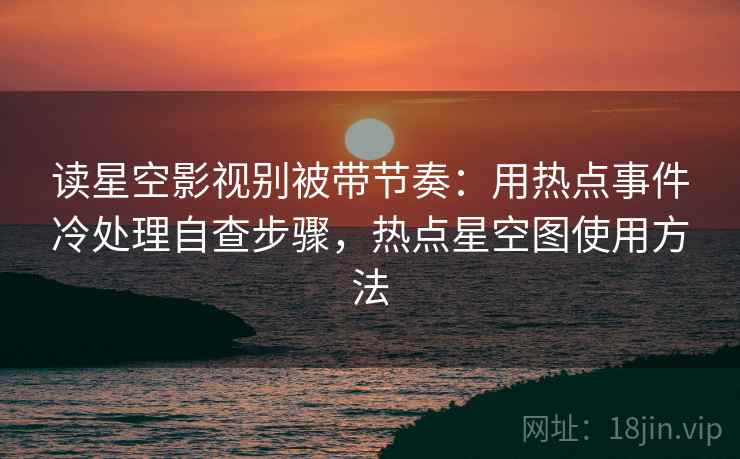 读星空影视别被带节奏：用热点事件冷处理自查步骤，热点星空图使用方法