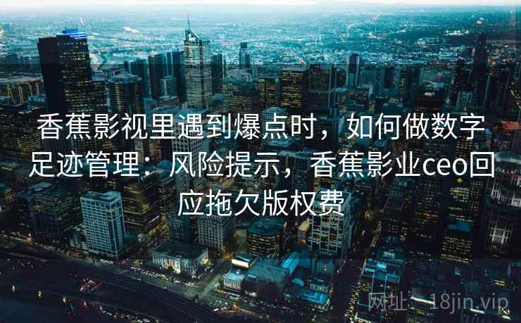 香蕉影视里遇到爆点时，如何做数字足迹管理：风险提示，香蕉影业ceo回应拖欠版权费