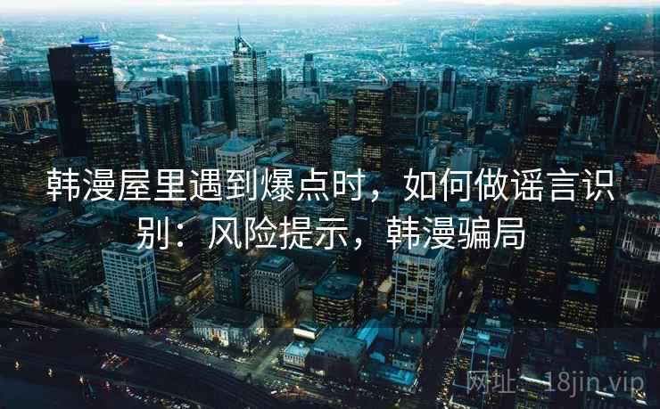 韩漫屋里遇到爆点时，如何做谣言识别：风险提示，韩漫骗局