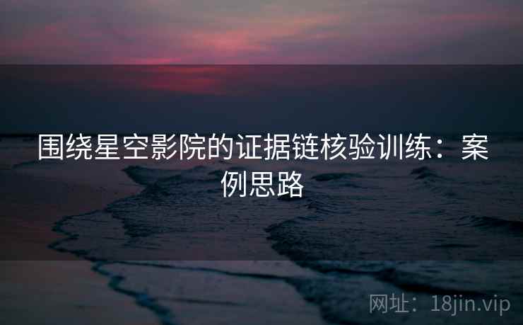 围绕星空影院的证据链核验训练:案例思路 围绕星空影院的证据链核验训练:案例思路